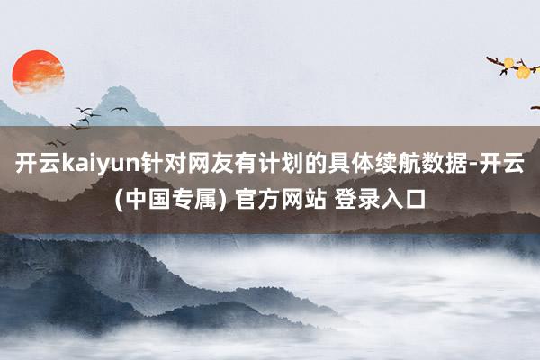 开云kaiyun针对网友有计划的具体续航数据-开云(中国专属) 官方网站 登录入口
