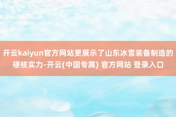 开云kaiyun官方网站更展示了山东冰雪装备制造的硬核实力-开云(中国专属) 官方网站 登录入口