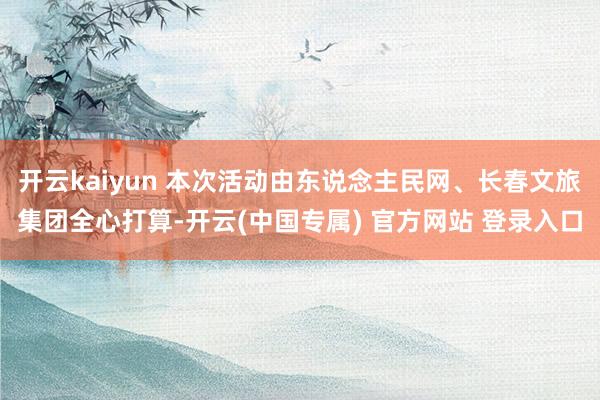开云kaiyun 本次活动由东说念主民网、长春文旅集团全心打算-开云(中国专属) 官方网站 登录入口