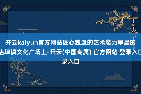 开云kaiyun官方网站匠心独运的艺术魔力早晨的店埠镇文化广场上-开云(中国专属) 官方网站 登录入口