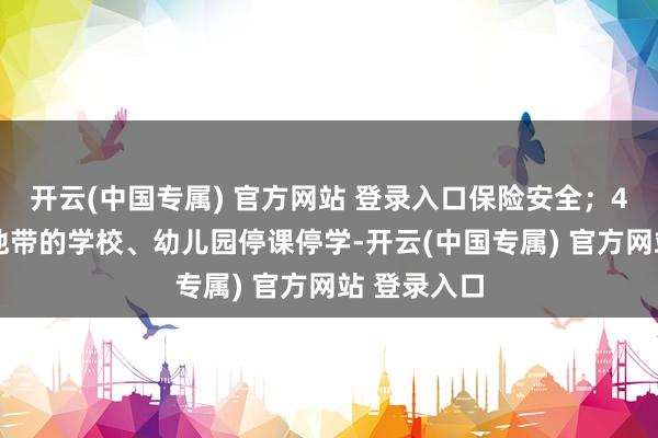 开云(中国专属) 官方网站 登录入口保险安全；4.处于危机地带的学校、幼儿园停课停学-开云(中国专属) 官方网站 登录入口