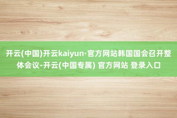 开云(中国)开云kaiyun·官方网站韩国国会召开整体会议-开云(中国专属) 官方网站 登录入口
