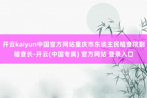 开云kaiyun中国官方网站重庆市东谈主民稽查院副稽查长-开云(中国专属) 官方网站 登录入口
