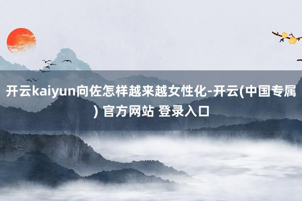 开云kaiyun向佐怎样越来越女性化-开云(中国专属) 官方网站 登录入口