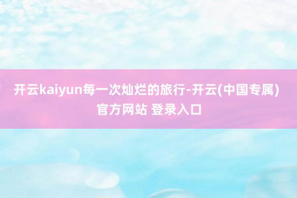 开云kaiyun每一次灿烂的旅行-开云(中国专属) 官方网站 登录入口
