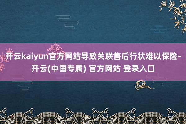 开云kaiyun官方网站导致关联售后行状难以保险-开云(中国专属) 官方网站 登录入口