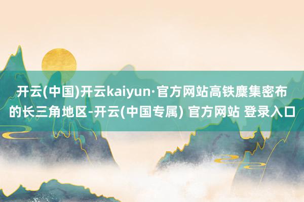 开云(中国)开云kaiyun·官方网站高铁麇集密布的长三角地区-开云(中国专属) 官方网站 登录入口