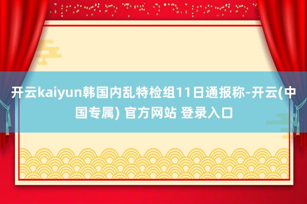 开云kaiyun韩国内乱特检组11日通报称-开云(中国专属) 官方网站 登录入口