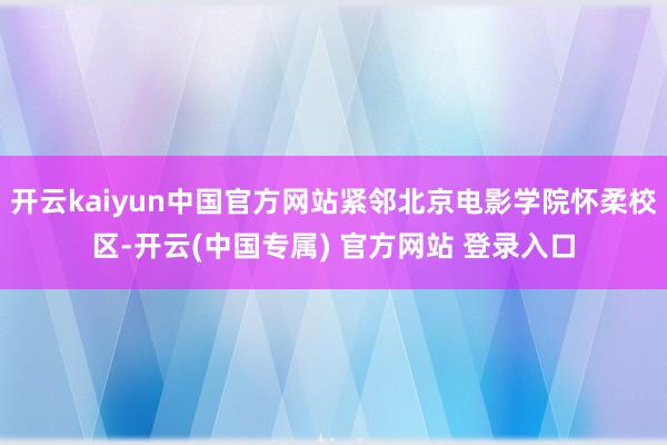 开云kaiyun中国官方网站紧邻北京电影学院怀柔校区-开云(中国专属) 官方网站 登录入口