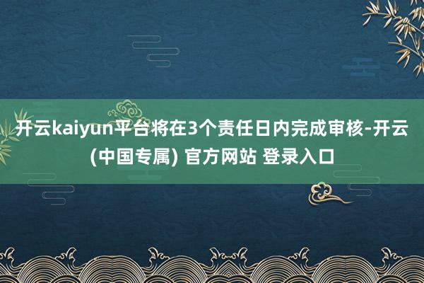 开云kaiyun平台将在3个责任日内完成审核-开云(中国专属) 官方网站 登录入口
