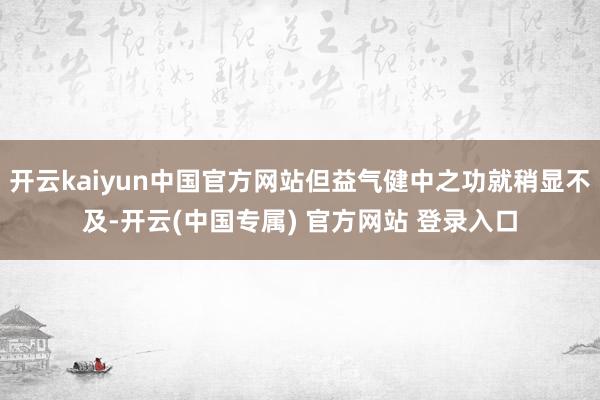 开云kaiyun中国官方网站但益气健中之功就稍显不及-开云(中国专属) 官方网站 登录入口