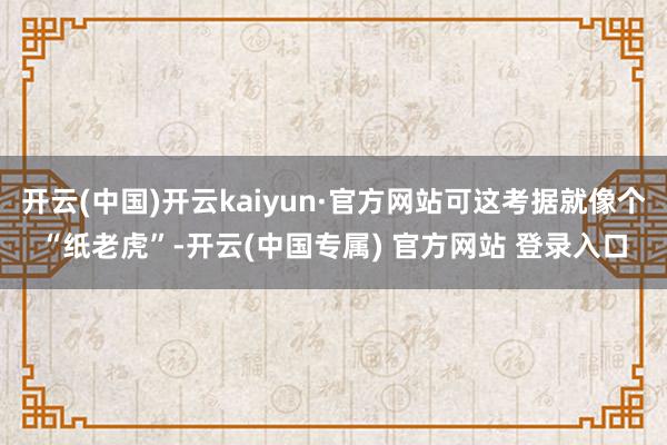 开云(中国)开云kaiyun·官方网站可这考据就像个“纸老虎”-开云(中国专属) 官方网站 登录入口