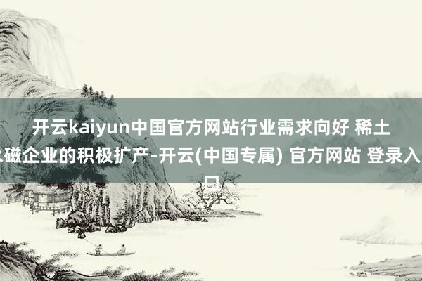 开云kaiyun中国官方网站　　行业需求向好 　　稀土永磁企业的积极扩产-开云(中国专属) 官方网站 登录入口