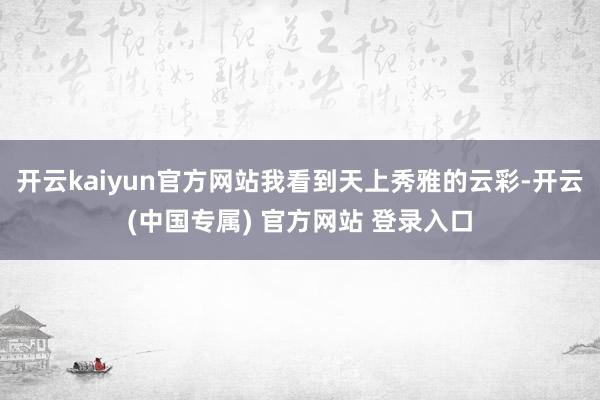 开云kaiyun官方网站我看到天上秀雅的云彩-开云(中国专属) 官方网站 登录入口