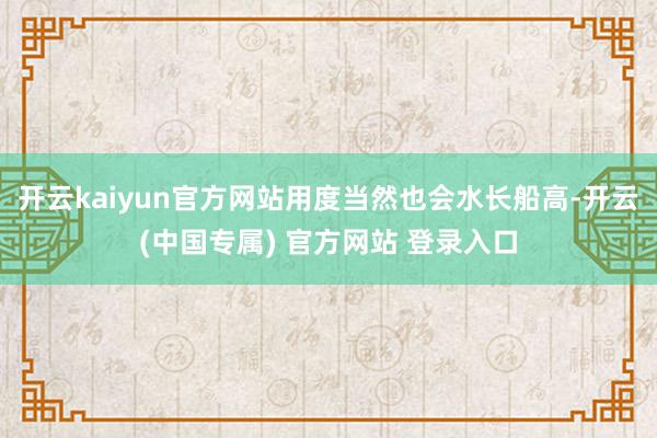 开云kaiyun官方网站用度当然也会水长船高-开云(中国专属) 官方网站 登录入口