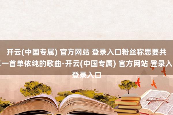 开云(中国专属) 官方网站 登录入口粉丝称思要共享一首单依纯的歌曲-开云(中国专属) 官方网站 登录入口