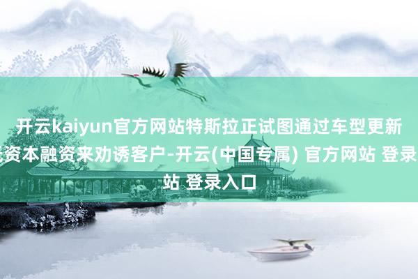 开云kaiyun官方网站特斯拉正试图通过车型更新和低资本融资来劝诱客户-开云(中国专属) 官方网站 登录入口