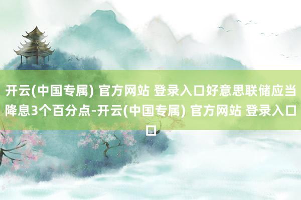 开云(中国专属) 官方网站 登录入口好意思联储应当降息3个百分点-开云(中国专属) 官方网站 登录入口