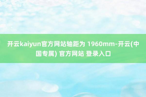 开云kaiyun官方网站轴距为 1960mm-开云(中国专属) 官方网站 登录入口