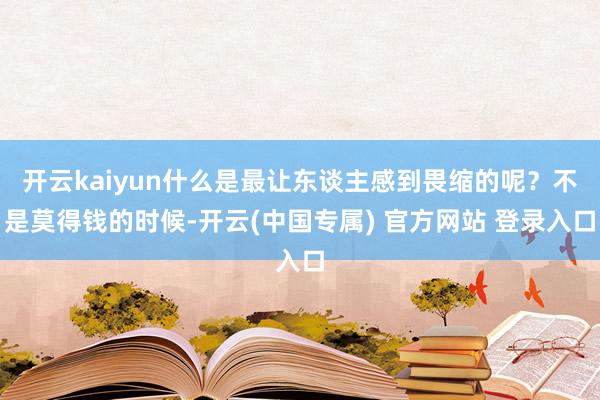 开云kaiyun什么是最让东谈主感到畏缩的呢？不是莫得钱的时候-开云(中国专属) 官方网站 登录入口