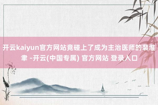开云kaiyun官方网站竟碰上了成为主治医师的裴淮聿 -开云(中国专属) 官方网站 登录入口