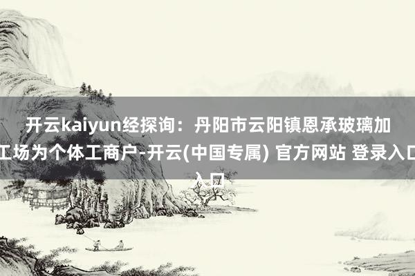 开云kaiyun　　经探询：丹阳市云阳镇恩承玻璃加工场为个体工商户-开云(中国专属) 官方网站 登录入口