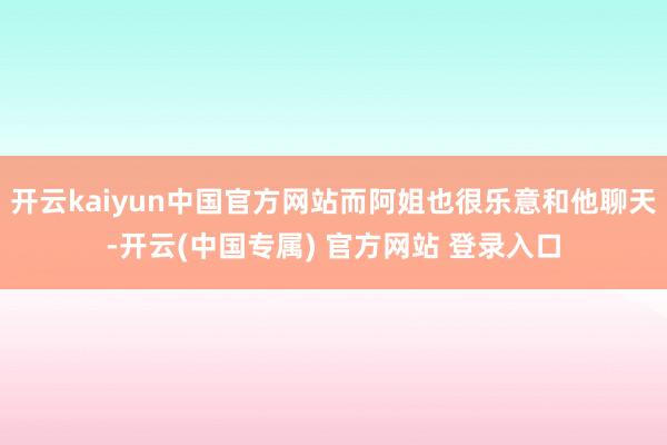 开云kaiyun中国官方网站而阿姐也很乐意和他聊天-开云(中国专属) 官方网站 登录入口