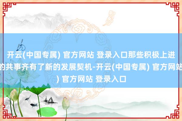 开云(中国专属) 官方网站 登录入口那些积极上进、智力强的共事齐有了新的发展契机-开云(中国专属) 官方网站 登录入口