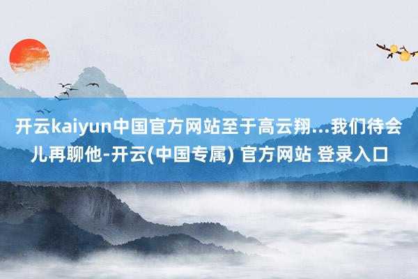 开云kaiyun中国官方网站至于高云翔...我们待会儿再聊他-开云(中国专属) 官方网站 登录入口