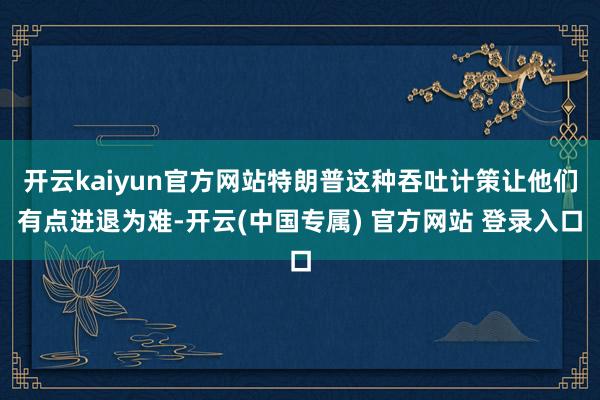 开云kaiyun官方网站特朗普这种吞吐计策让他们有点进退为难-开云(中国专属) 官方网站 登录入口