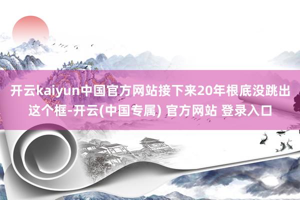 开云kaiyun中国官方网站接下来20年根底没跳出这个框-开云(中国专属) 官方网站 登录入口