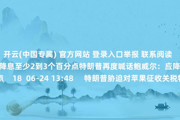 开云(中国专属) 官方网站 登录入口举报 联系阅读  特朗普再度喊话鲍威尔：应降息至少2到3个百分点特朗普再度喊话鲍威尔：应降息至少2到3个百分点    18  06-24 13:48     特朗普胁迫对苹果征收关税特朗普胁迫对苹果征收关税    33  05-23 19:33     商务部：将12家好意思国实体列入出口治理管控名单商务部：将12家好意思国实体列入出口治理管控名单    17 