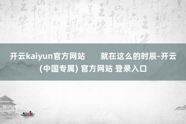 开云kaiyun官方网站       就在这么的时辰-开云(中国专属) 官方网站 登录入口