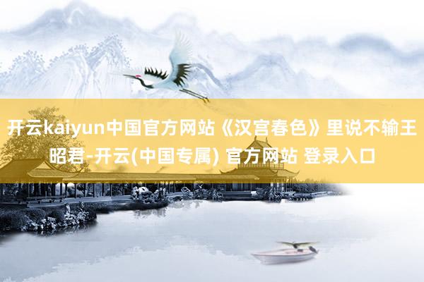 开云kaiyun中国官方网站《汉宫春色》里说不输王昭君-开云(中国专属) 官方网站 登录入口