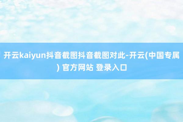 开云kaiyun抖音截图抖音截图对此-开云(中国专属) 官方网站 登录入口
