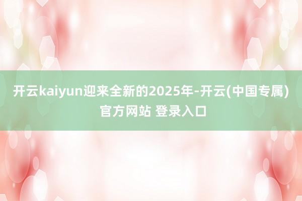 开云kaiyun迎来全新的2025年-开云(中国专属) 官方网站 登录入口