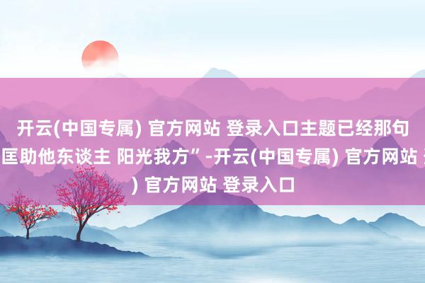 开云(中国专属) 官方网站 登录入口主题已经那句熟练的“匡助他东谈主 阳光我方”-开云(中国专属) 官方网站 登录入口