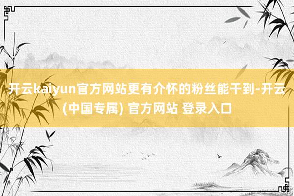 开云kaiyun官方网站更有介怀的粉丝能干到-开云(中国专属) 官方网站 登录入口