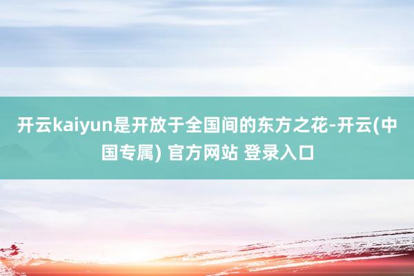 开云kaiyun是开放于全国间的东方之花-开云(中国专属) 官方网站 登录入口