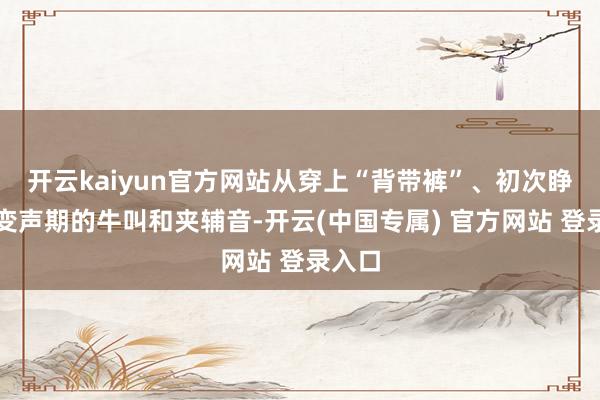 开云kaiyun官方网站从穿上“背带裤”、初次睁眼、变声期的牛叫和夹辅音-开云(中国专属) 官方网站 登录入口