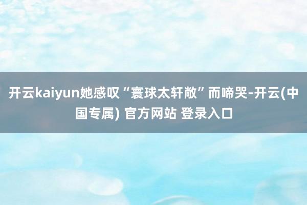 开云kaiyun她感叹“寰球太轩敞”而啼哭-开云(中国专属) 官方网站 登录入口