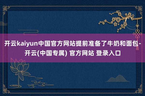 开云kaiyun中国官方网站提前准备了牛奶和面包-开云(中国专属) 官方网站 登录入口