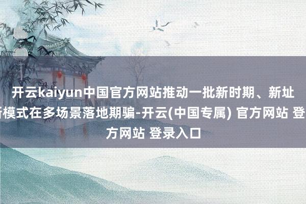 开云kaiyun中国官方网站推动一批新时期、新址品、新模式在多场景落地期骗-开云(中国专属) 官方网站 登录入口