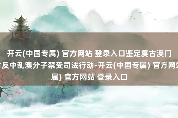 开云(中国专属) 官方网站 登录入口鉴定复古澳门警方照章对反中乱澳分子禁受司法行动-开云(中国专属) 官方网站 登录入口