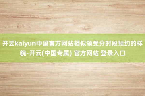 开云kaiyun中国官方网站相似领受分时段预约的样貌-开云(中国专属) 官方网站 登录入口
