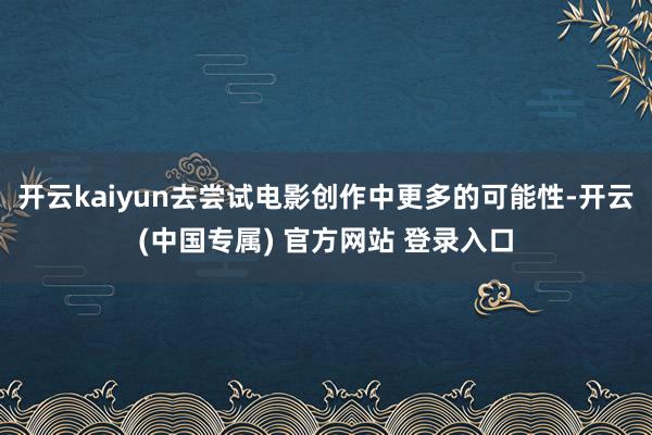 开云kaiyun去尝试电影创作中更多的可能性-开云(中国专属) 官方网站 登录入口