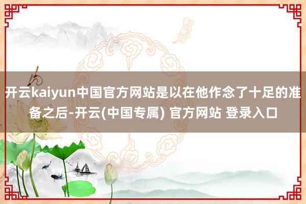 开云kaiyun中国官方网站是以在他作念了十足的准备之后-开云(中国专属) 官方网站 登录入口