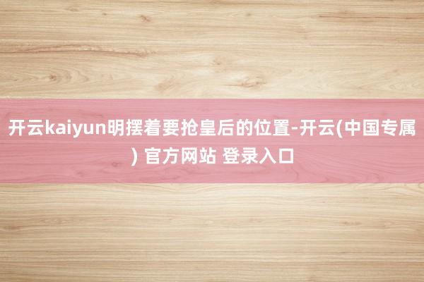 开云kaiyun明摆着要抢皇后的位置-开云(中国专属) 官方网站 登录入口