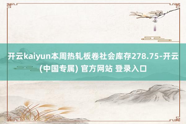 开云kaiyun本周热轧板卷社会库存278.75-开云(中国专属) 官方网站 登录入口