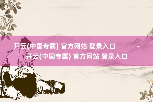 开云(中国专属) 官方网站 登录入口            -开云(中国专属) 官方网站 登录入口